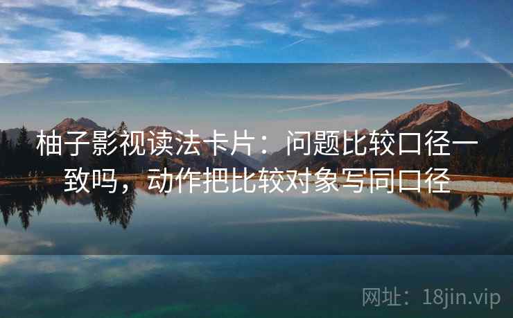 柚子影视读法卡片：问题比较口径一致吗，动作把比较对象写同口径