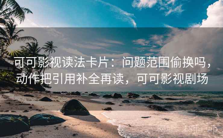 可可影视读法卡片：问题范围偷换吗，动作把引用补全再读，可可影视剧场