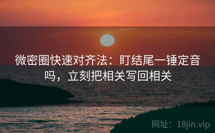 微密圈快速对齐法：盯结尾一锤定音吗，立刻把相关写回相关