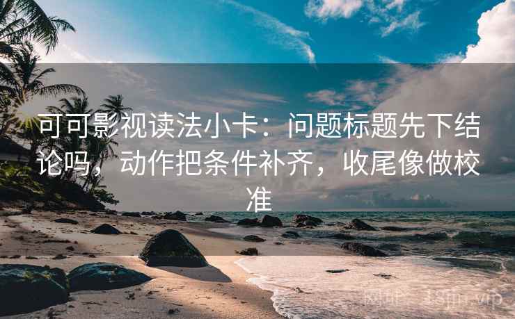 可可影视读法小卡：问题标题先下结论吗，动作把条件补齐，收尾像做校准