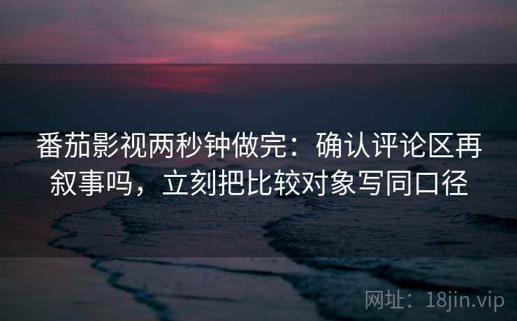 番茄影视两秒钟做完：确认评论区再叙事吗，立刻把比较对象写同口径