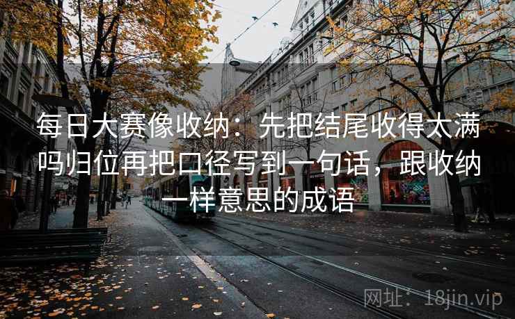 每日大赛像收纳：先把结尾收得太满吗归位再把口径写到一句话，跟收纳一样意思的成语