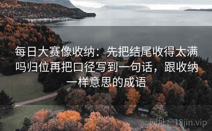 每日大赛像收纳：先把结尾收得太满吗归位再把口径写到一句话，跟收纳一样意思的成语