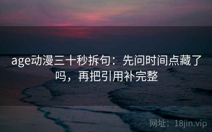 age动漫三十秒拆句：先问时间点藏了吗，再把引用补完整