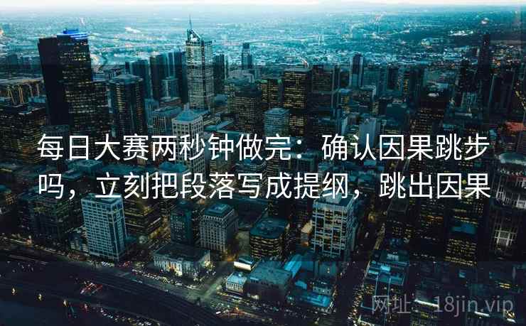 每日大赛两秒钟做完：确认因果跳步吗，立刻把段落写成提纲，跳出因果