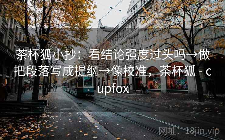 茶杯狐小抄：看结论强度过头吗→做把段落写成提纲→像校准，茶杯狐 - cupfox