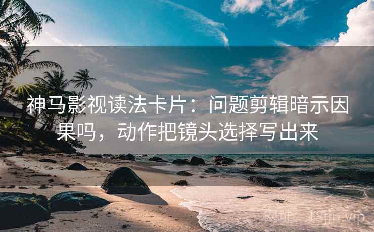 神马影视读法卡片：问题剪辑暗示因果吗，动作把镜头选择写出来