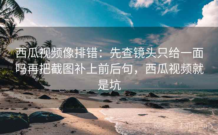 西瓜视频像排错：先查镜头只给一面吗再把截图补上前后句，西瓜视频就是坑