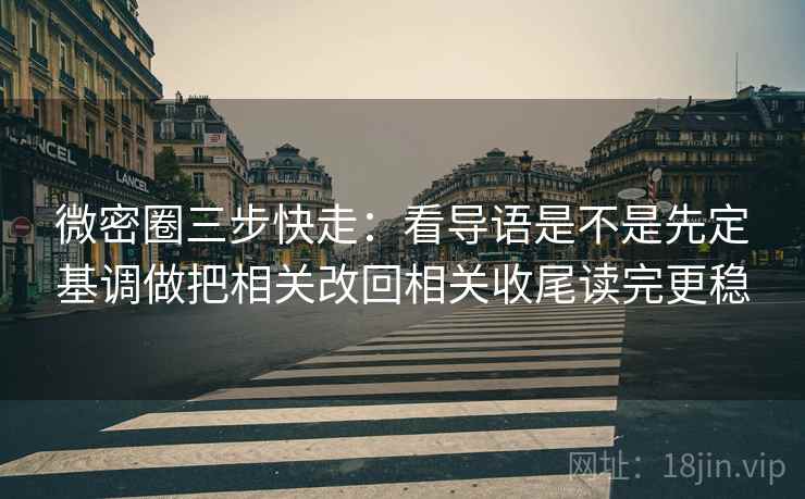微密圈三步快走：看导语是不是先定基调做把相关改回相关收尾读完更稳