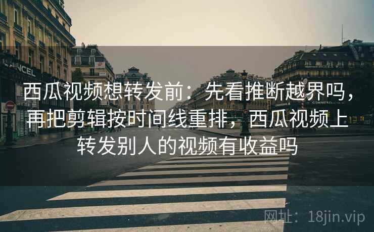 西瓜视频想转发前：先看推断越界吗，再把剪辑按时间线重排，西瓜视频上转发别人的视频有收益吗