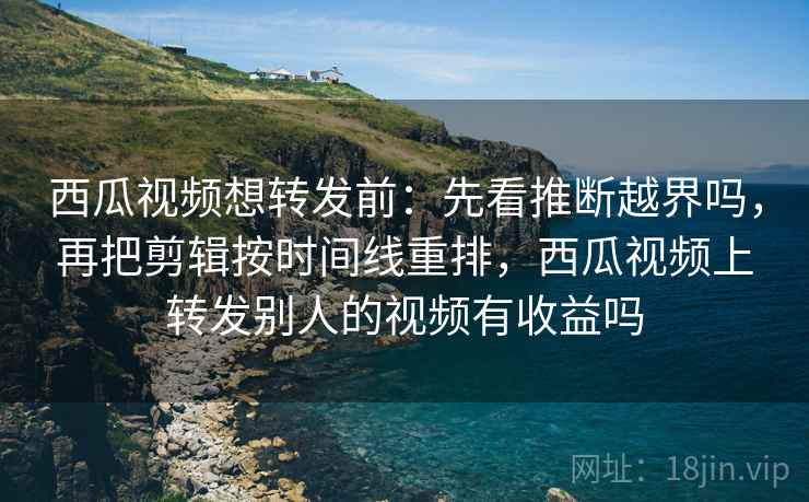 西瓜视频想转发前：先看推断越界吗，再把剪辑按时间线重排，西瓜视频上转发别人的视频有收益吗