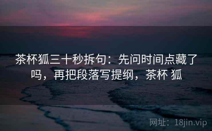 茶杯狐三十秒拆句：先问时间点藏了吗，再把段落写提纲，茶杯 狐