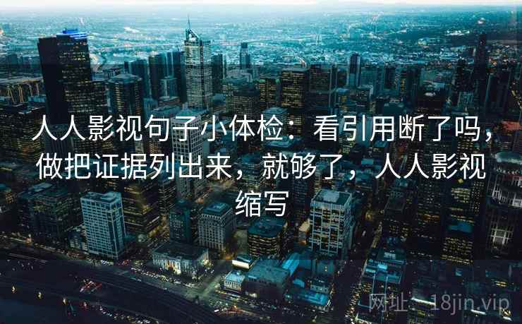 人人影视句子小体检：看引用断了吗，做把证据列出来，就够了，人人影视缩写